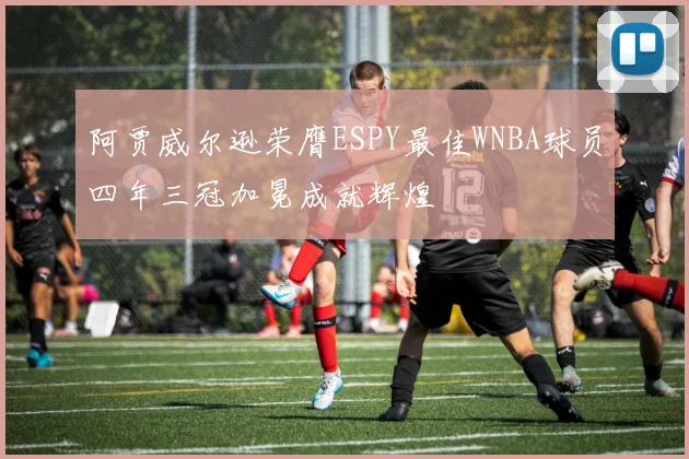 阿贾威尔逊荣膺ESPY最佳WNBA球员四年三冠加冕成就辉煌