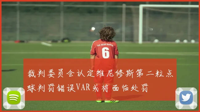 裁判委员会认定维尼修斯第二粒点球判罚错误VAR或将面临处罚