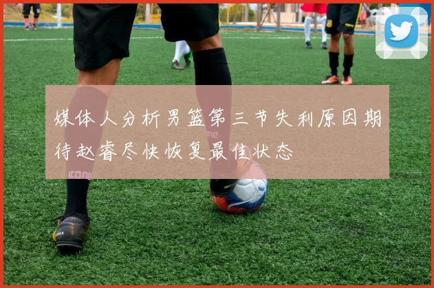 媒体人分析男篮第三节失利原因期待赵睿尽快恢复最佳状态