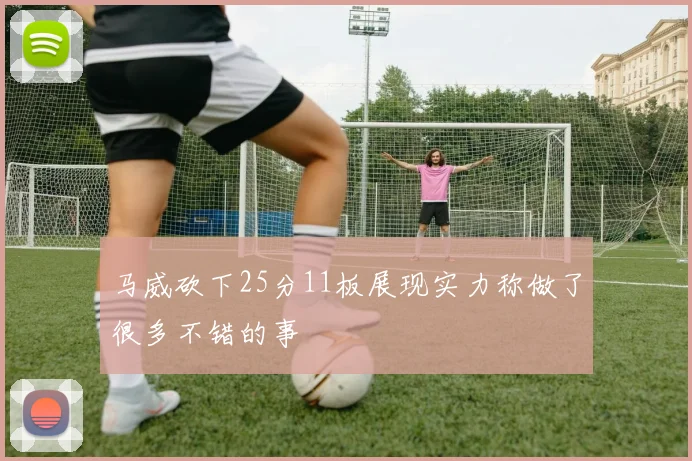 马威砍下25分11板展现实力称做了很多不错的事