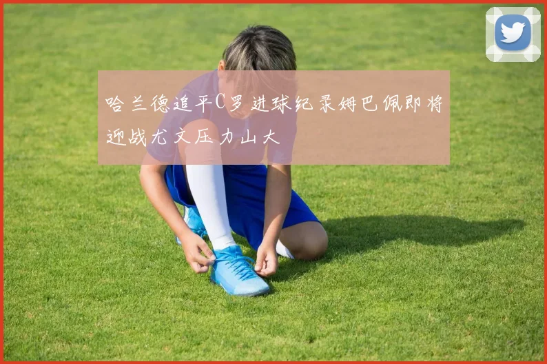 哈兰德追平C罗进球纪录姆巴佩即将迎战尤文压力山大