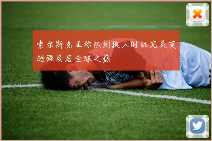 索尔斯克亚称热刺换人时机完美英超强度居全球之巅