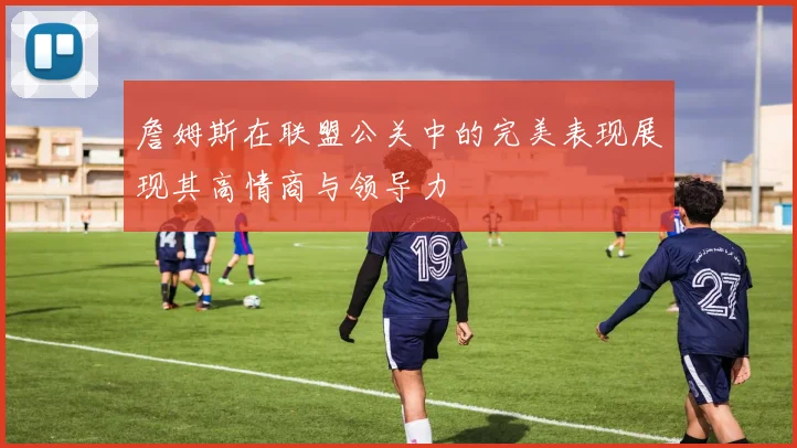 詹姆斯在联盟公关中的完美表现展现其高情商与领导力