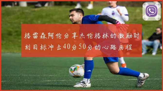 格雷森阿伦分享杰伦格林的激励时刻目标冲击40分50分的心路历程