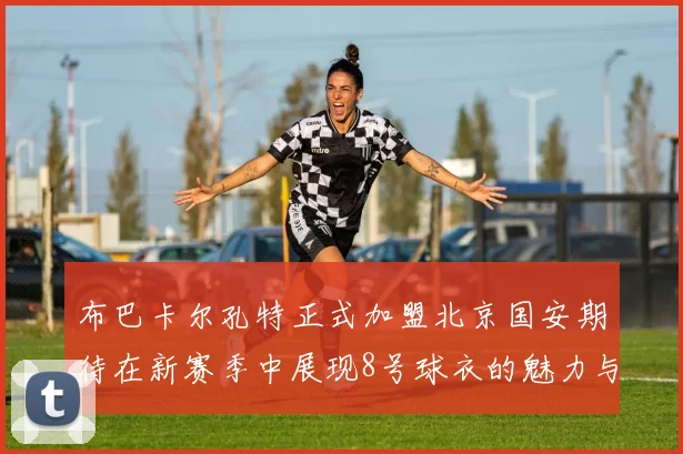 布巴卡尔孔特正式加盟北京国安期待在新赛季中展现8号球衣的魅力与实力