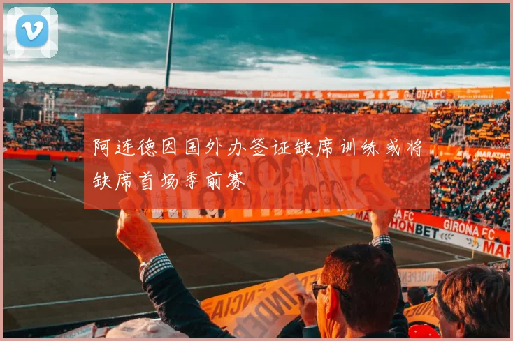 阿连德因国外办签证缺席训练或将缺席首场季前赛
