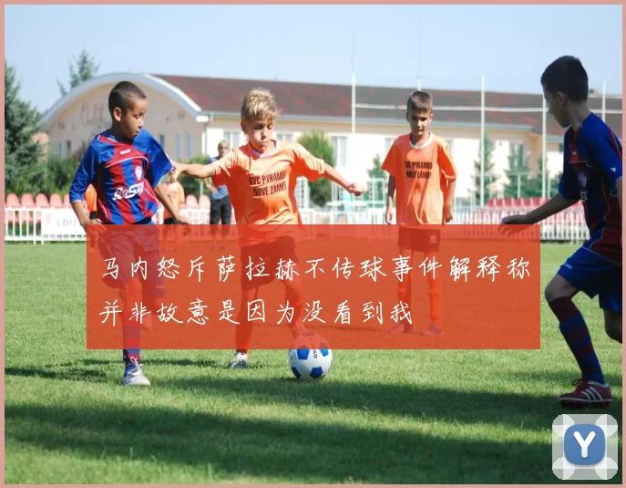 马内怒斥萨拉赫不传球事件解释称并非故意是因为没看到我
